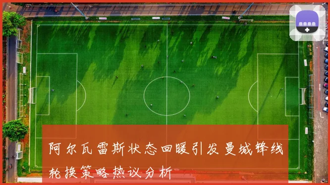 阿尔瓦雷斯状态回暖引发曼城锋线轮换策略热议分析
