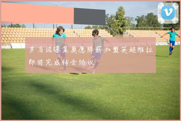 罗马诺曝莱奥愿降薪加盟英超维拉即将完成转会协议