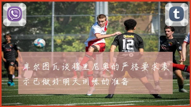 库尔图瓦谈穆里尼奥的严格要求表示已做好明天训练的准备