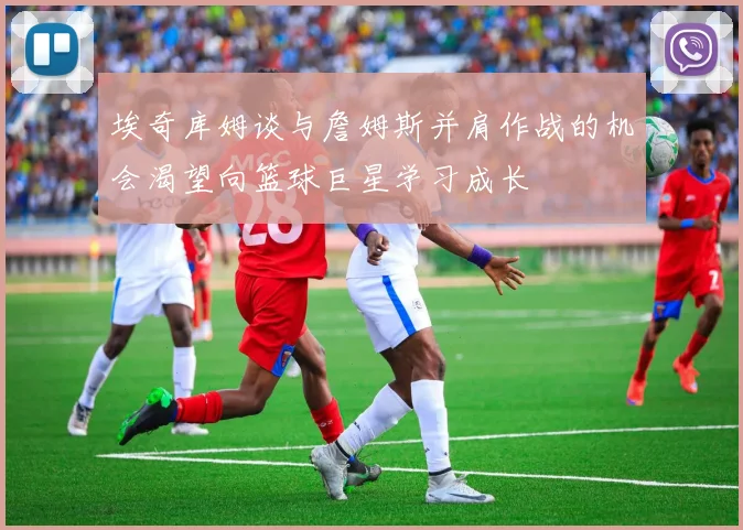 埃奇库姆谈与詹姆斯并肩作战的机会渴望向篮球巨星学习成长