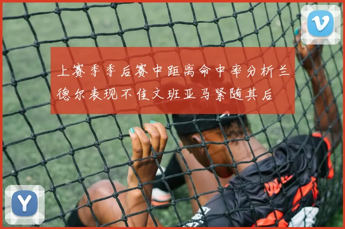 上赛季季后赛中距离命中率分析兰德尔表现不佳文班亚马紧随其后