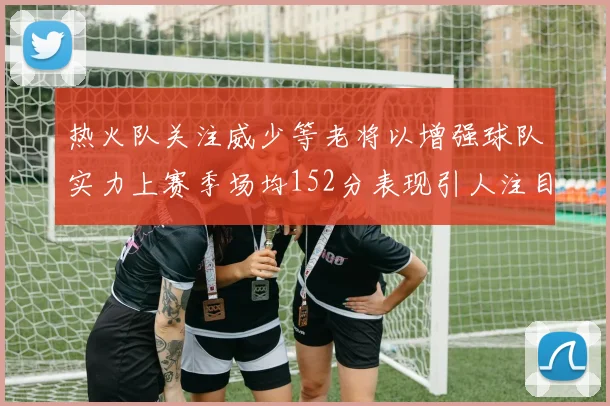 热火队关注威少等老将以增强球队实力上赛季场均152分表现引人注目