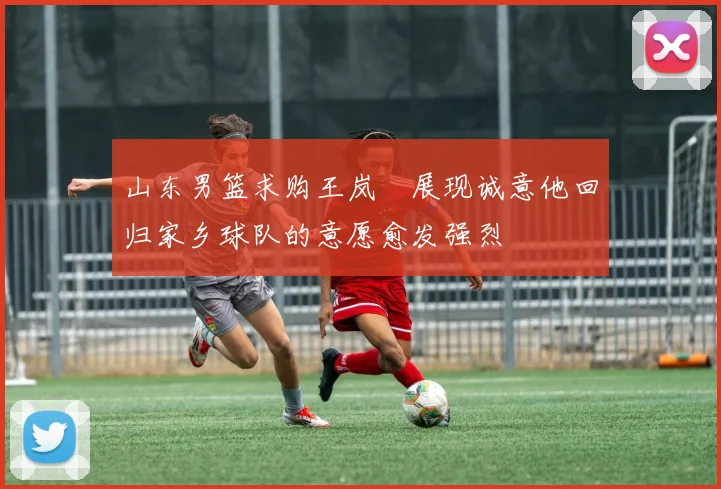 山东男篮求购王岚嵚展现诚意他回归家乡球队的意愿愈发强烈